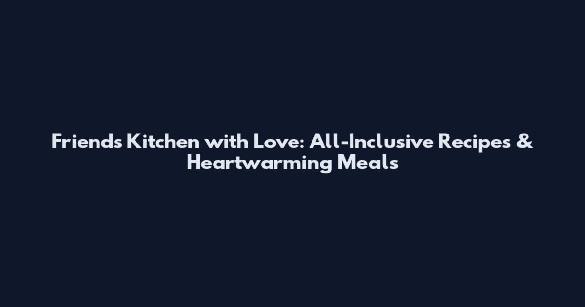 Friends Kitchen with Love: All-Inclusive Recipes & Heartwarming Meals