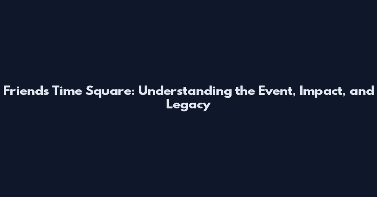 Friends Time Square: Understanding the Event, Impact, and Legacy