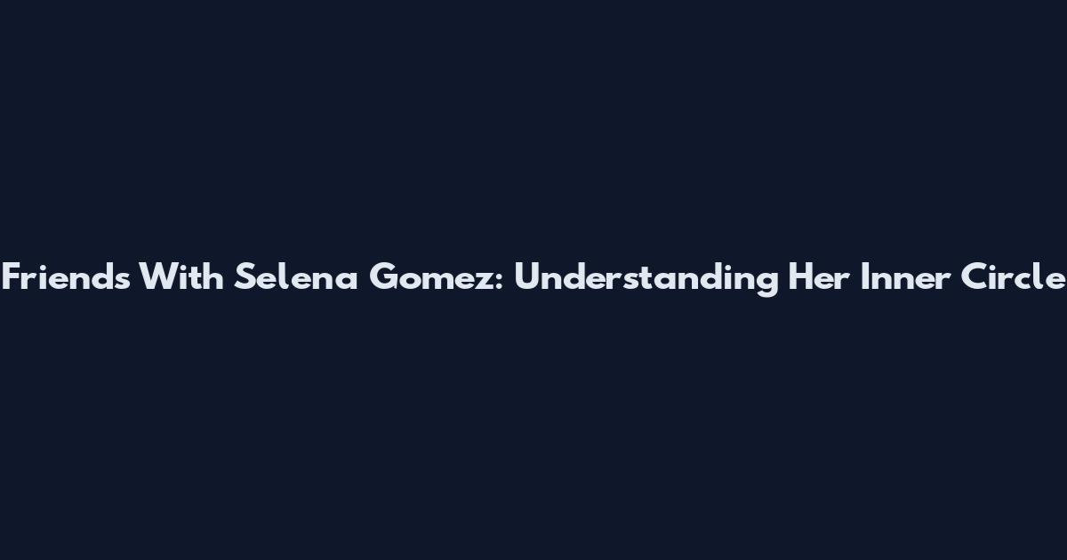 Friends With Selena Gomez: Understanding Her Inner Circle