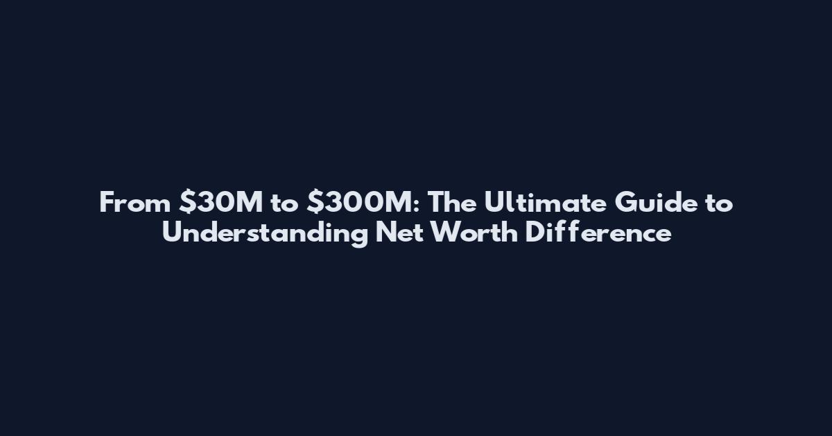 From $30M to $300M: The Ultimate Guide to Understanding Net Worth Difference
