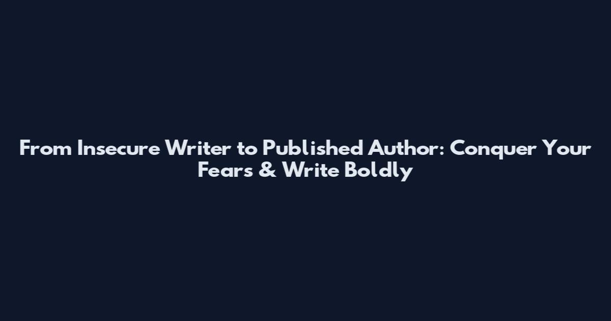 From Insecure Writer to Published Author: Conquer Your Fears & Write Boldly