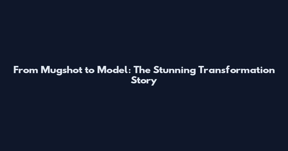 From Mugshot to Model: The Stunning Transformation Story