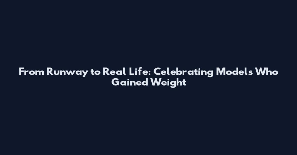 From Runway to Real Life: Celebrating Models Who Gained Weight