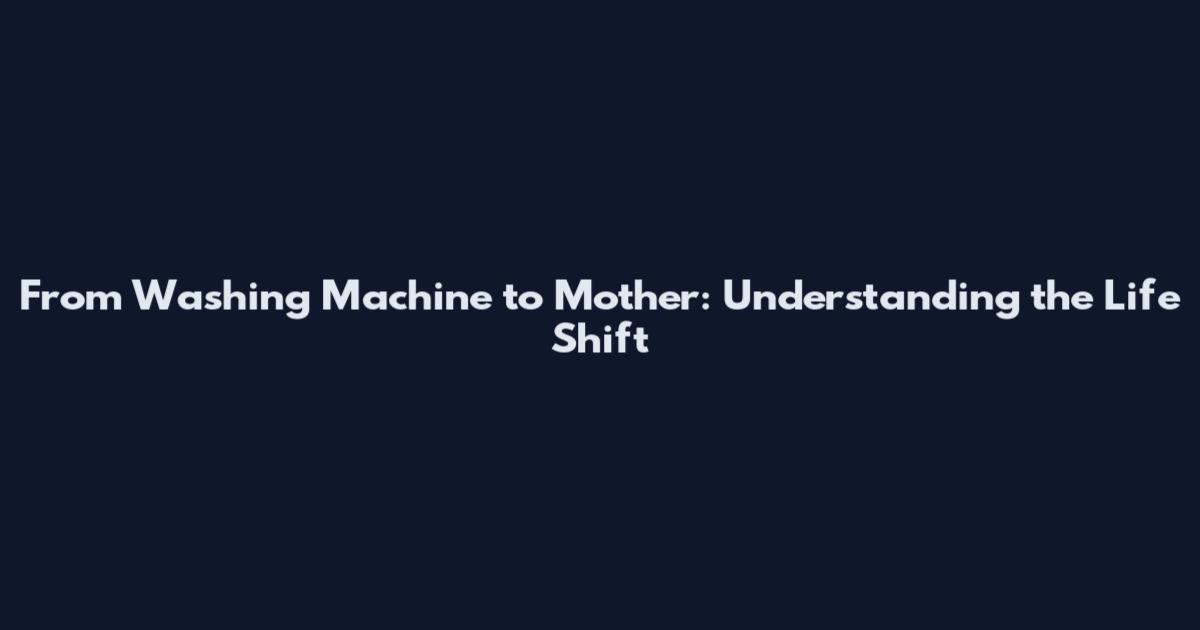 From Washing Machine to Mother: Understanding the Life Shift