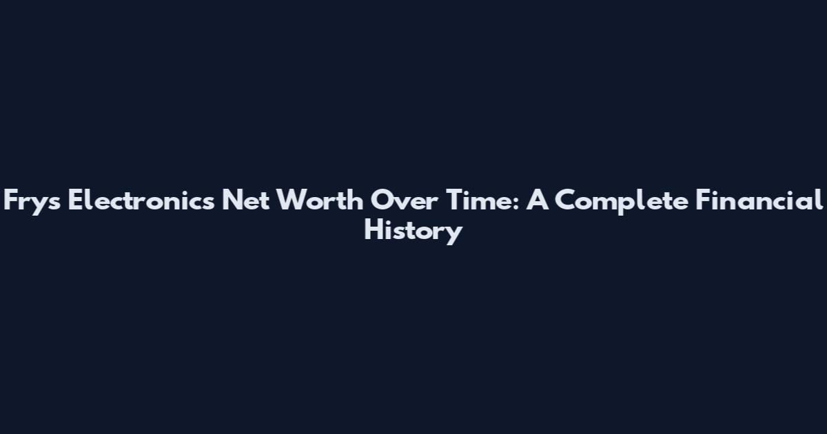 Fry's Electronics Net Worth Over Time: A Complete Financial History