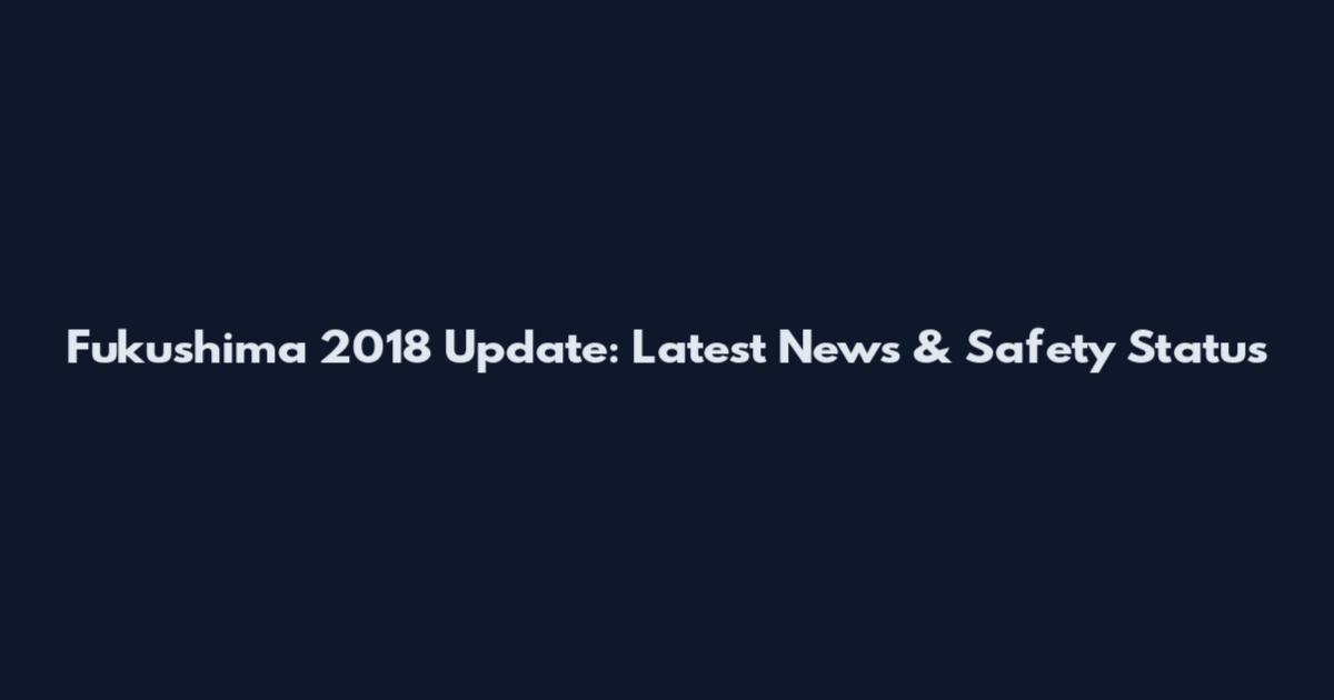 Fukushima 2018 Update: Latest News & Safety Status