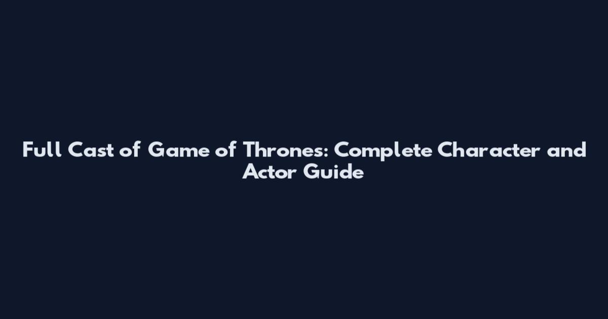 Full Cast of Game of Thrones: Complete Character and Actor Guide