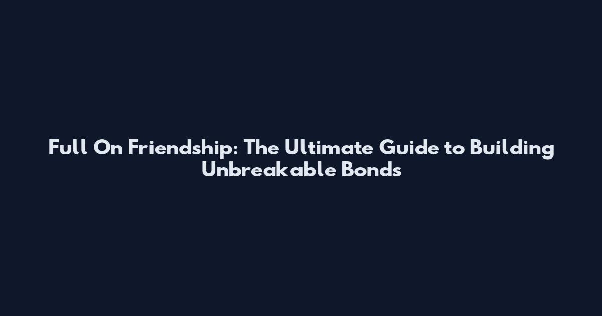 Full On Friendship: The Ultimate Guide to Building Unbreakable Bonds