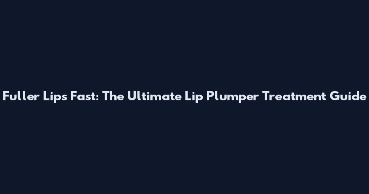 Fuller Lips Fast: The Ultimate Lip Plumper Treatment Guide