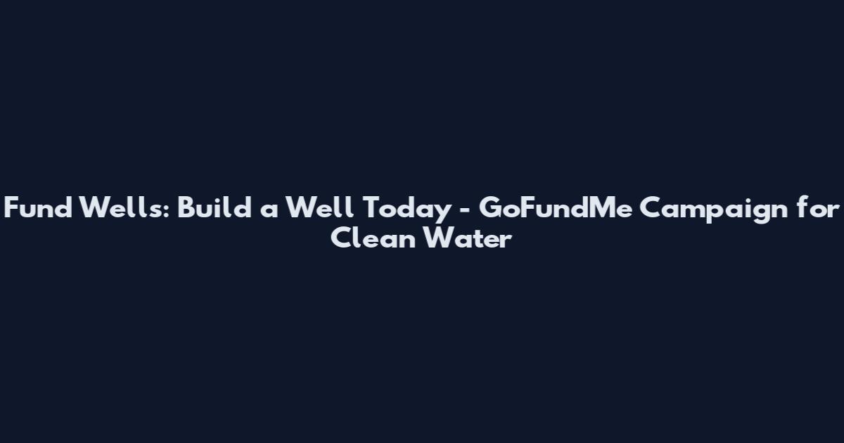 Fund Wells: Build a Well Today - GoFundMe Campaign for Clean Water