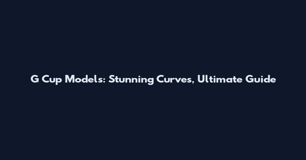 G Cup Models: Stunning Curves, Ultimate Guide