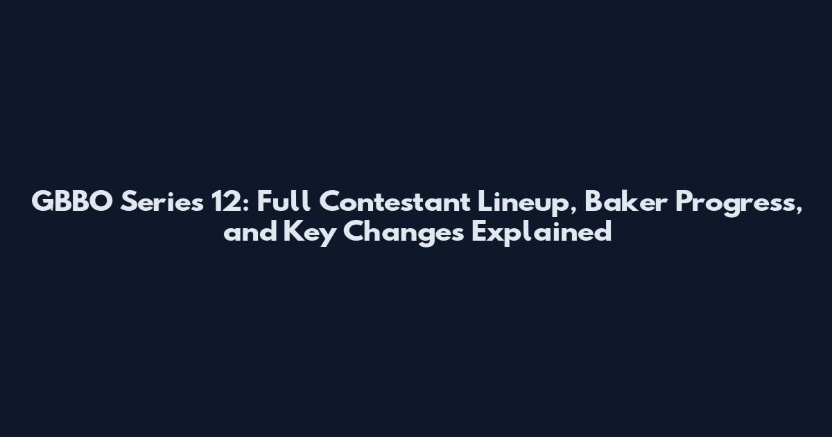 GBBO Series 12: Full Contestant Lineup, Baker Progress, and Key Changes Explained