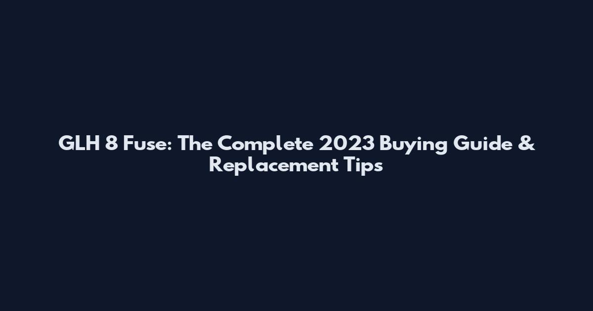 GLH 8 Fuse: The Complete 2023 Buying Guide & Replacement Tips
