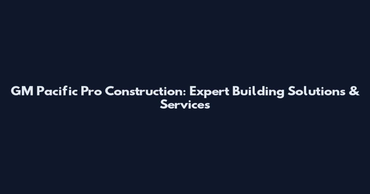GM Pacific Pro Construction: Expert Building Solutions & Services