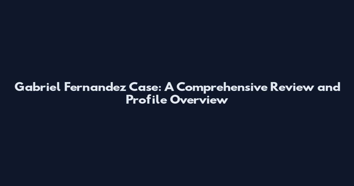 Gabriel Fernandez Case: A Comprehensive Review and Profile Overview