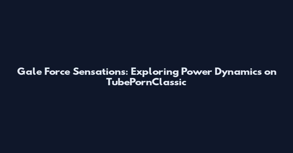 Gale Force Sensations: Exploring Power Dynamics on TubePornClassic