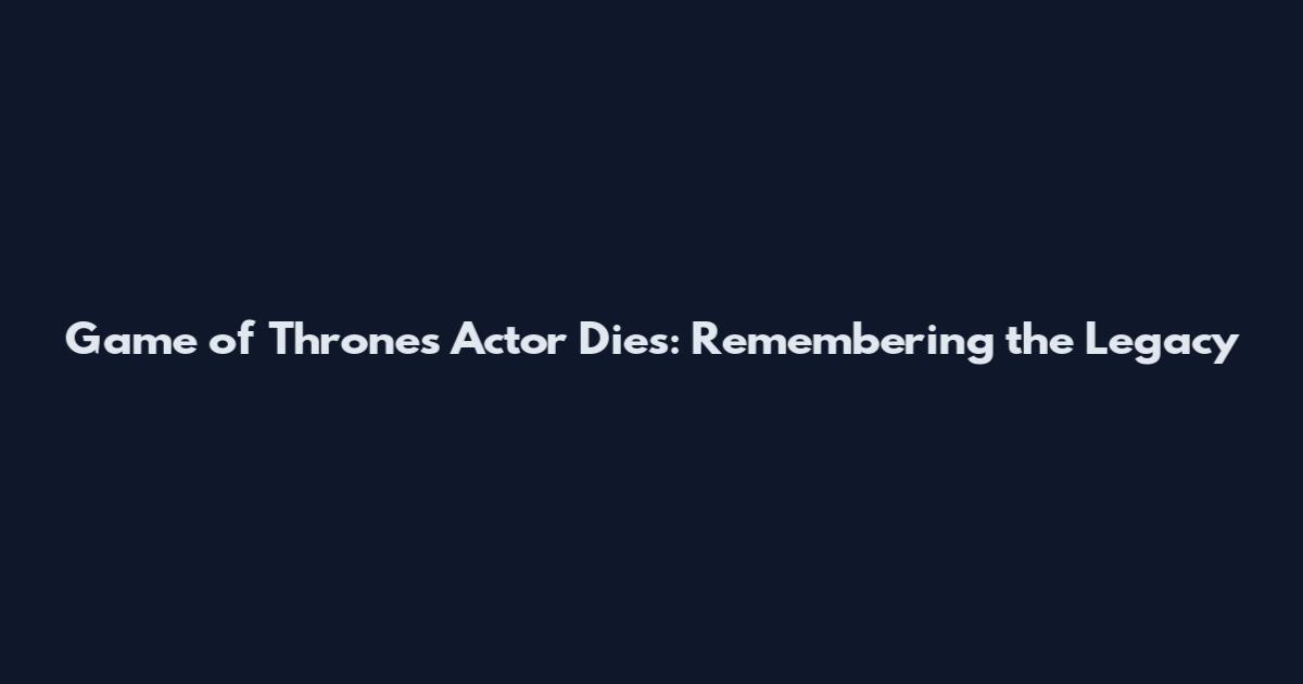 Game of Thrones Actor Dies: Remembering the Legacy