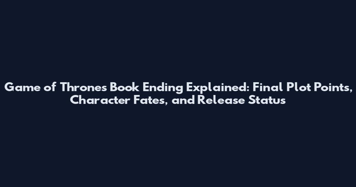 Game of Thrones Book Ending Explained: Final Plot Points, Character Fates, and Release Status