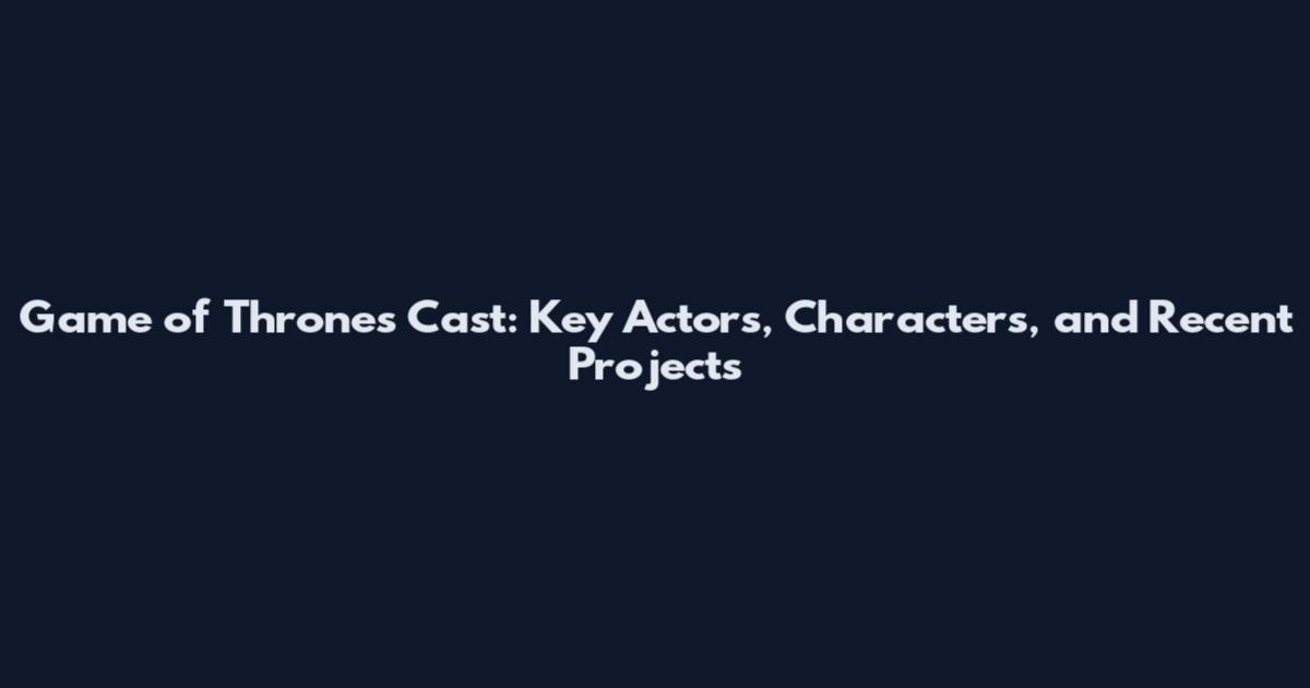 Game of Thrones Cast: Key Actors, Characters, and Recent Projects
