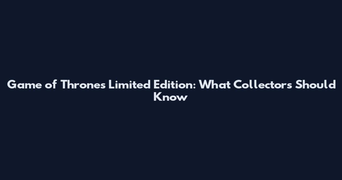 Game of Thrones Limited Edition: What Collectors Should Know