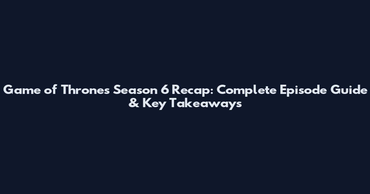 Game of Thrones Season 6 Recap: Complete Episode Guide & Key Takeaways