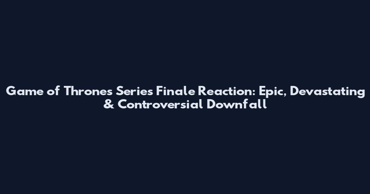 Game of Thrones Series Finale Reaction: Epic, Devastating & Controversial Downfall