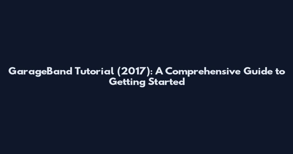 GarageBand Tutorial (2017): A Comprehensive Guide to Getting Started