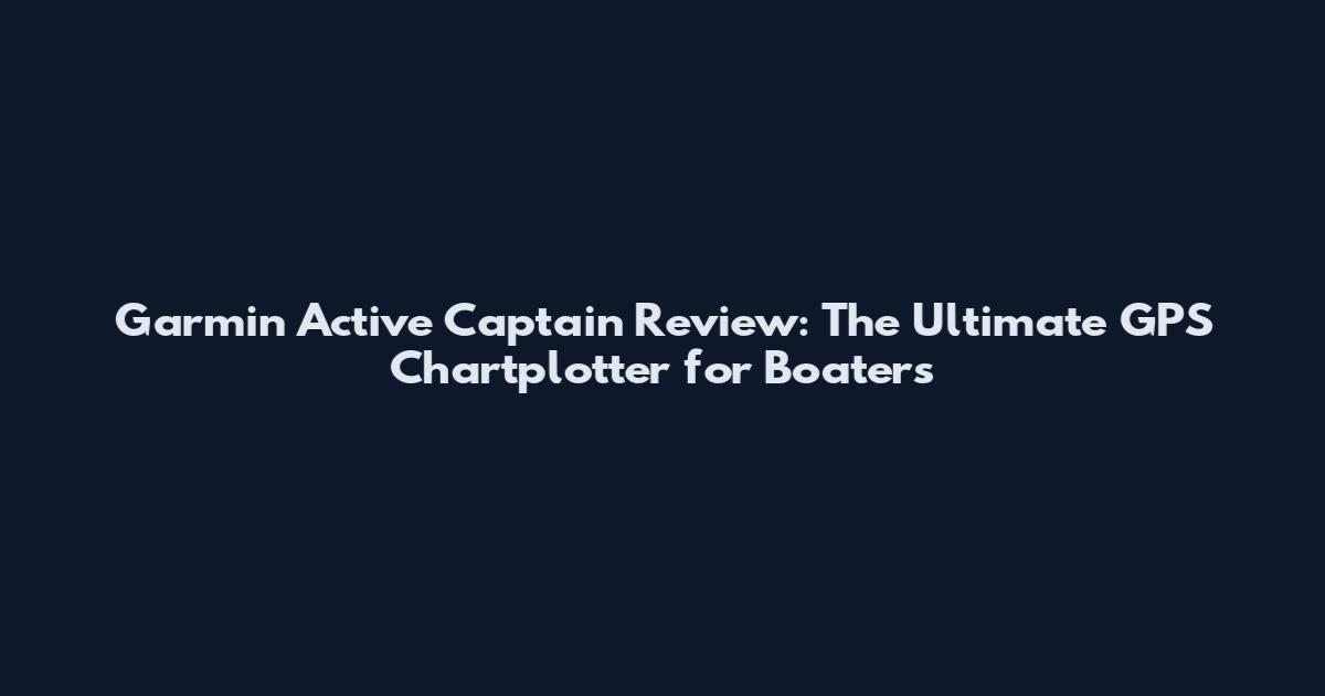 Garmin Active Captain Review: The Ultimate GPS Chartplotter for Boaters