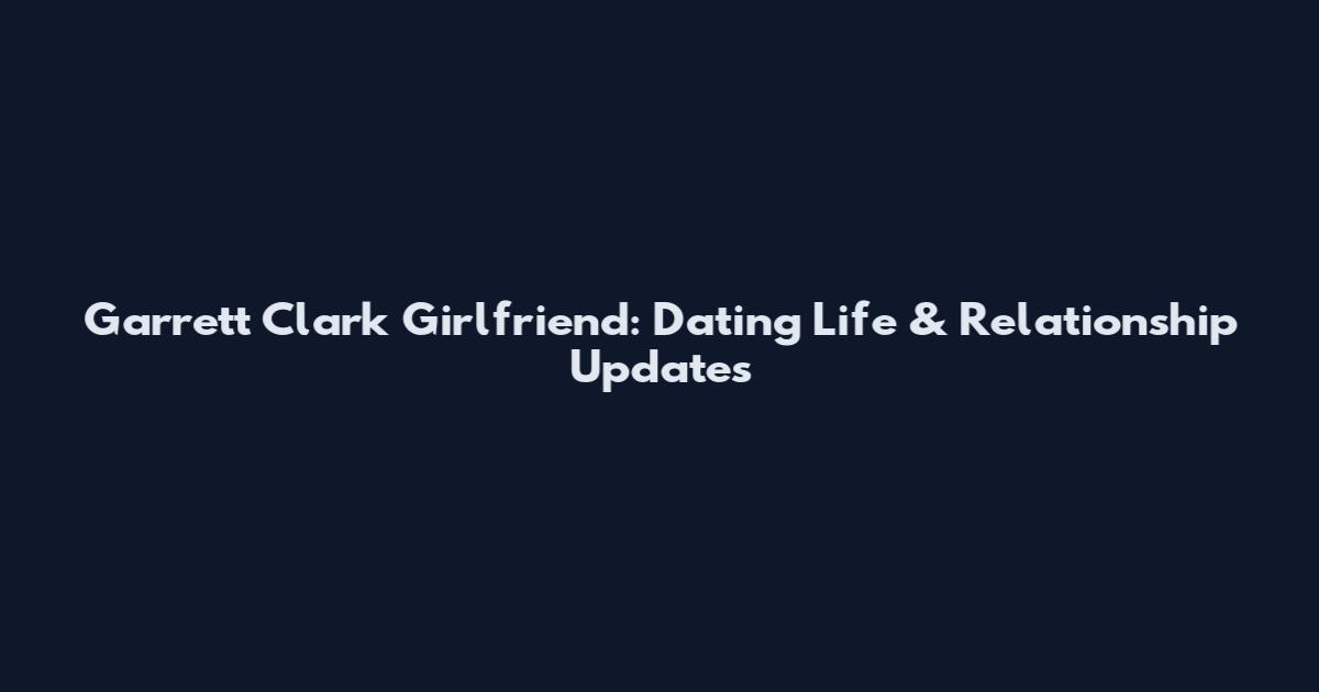 Garrett Clark Girlfriend: Dating Life & Relationship Updates