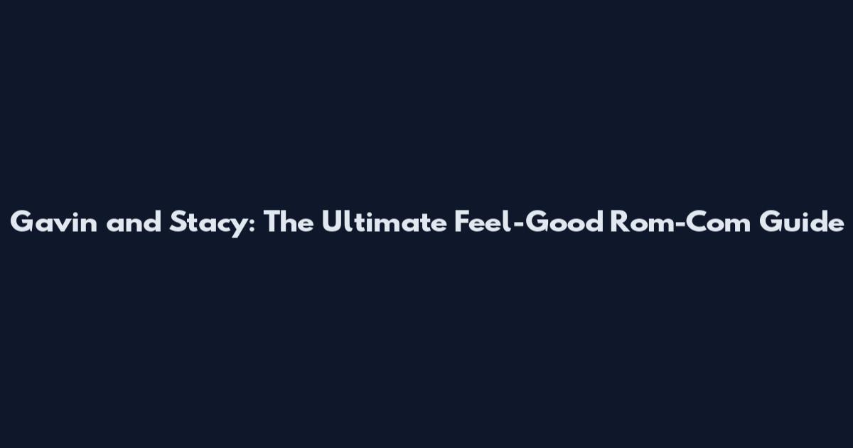 Gavin and Stacy: The Ultimate Feel-Good Rom-Com Guide