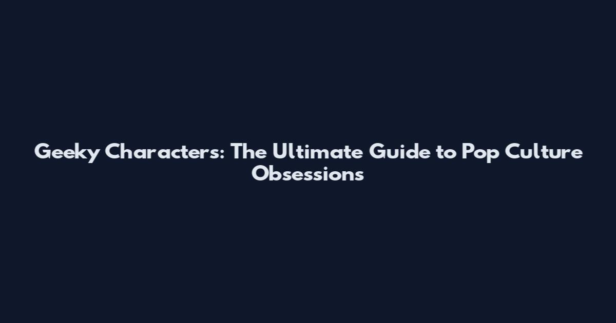 Geeky Characters: The Ultimate Guide to Pop Culture Obsessions