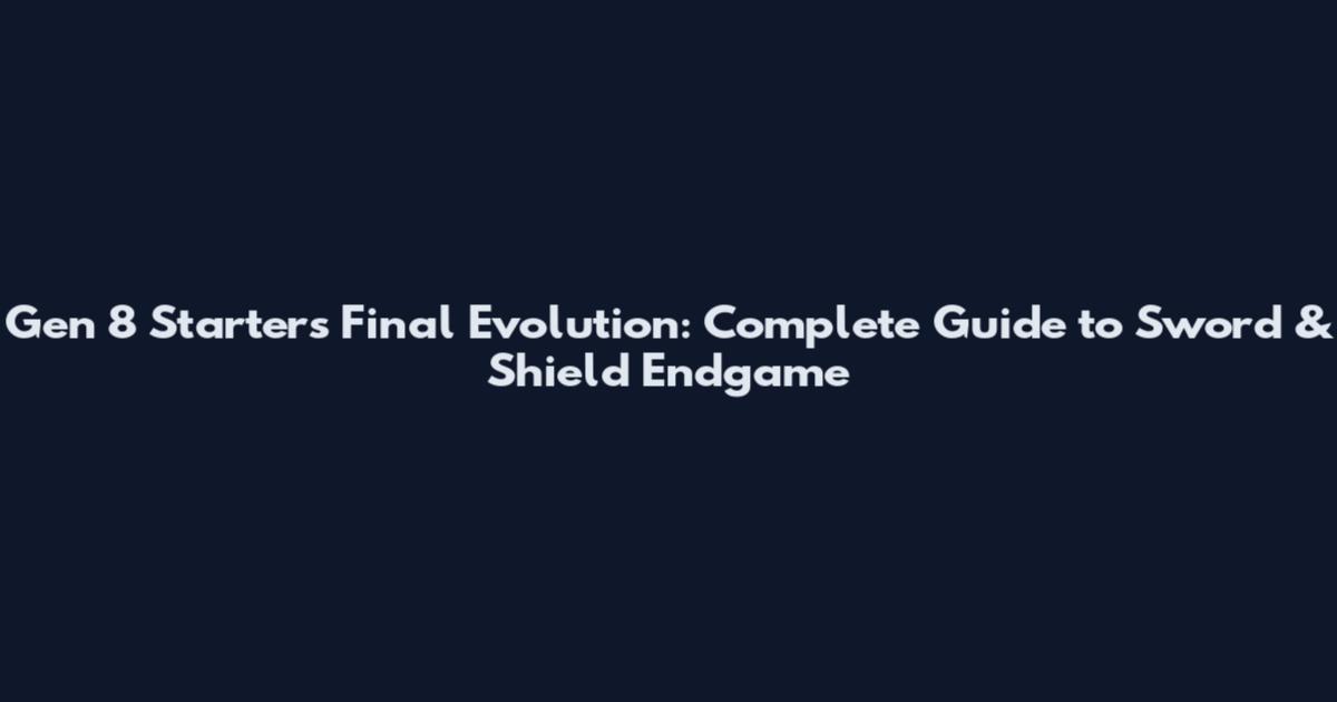 Gen 8 Starters Final Evolution: Complete Guide to Sword & Shield Endgame