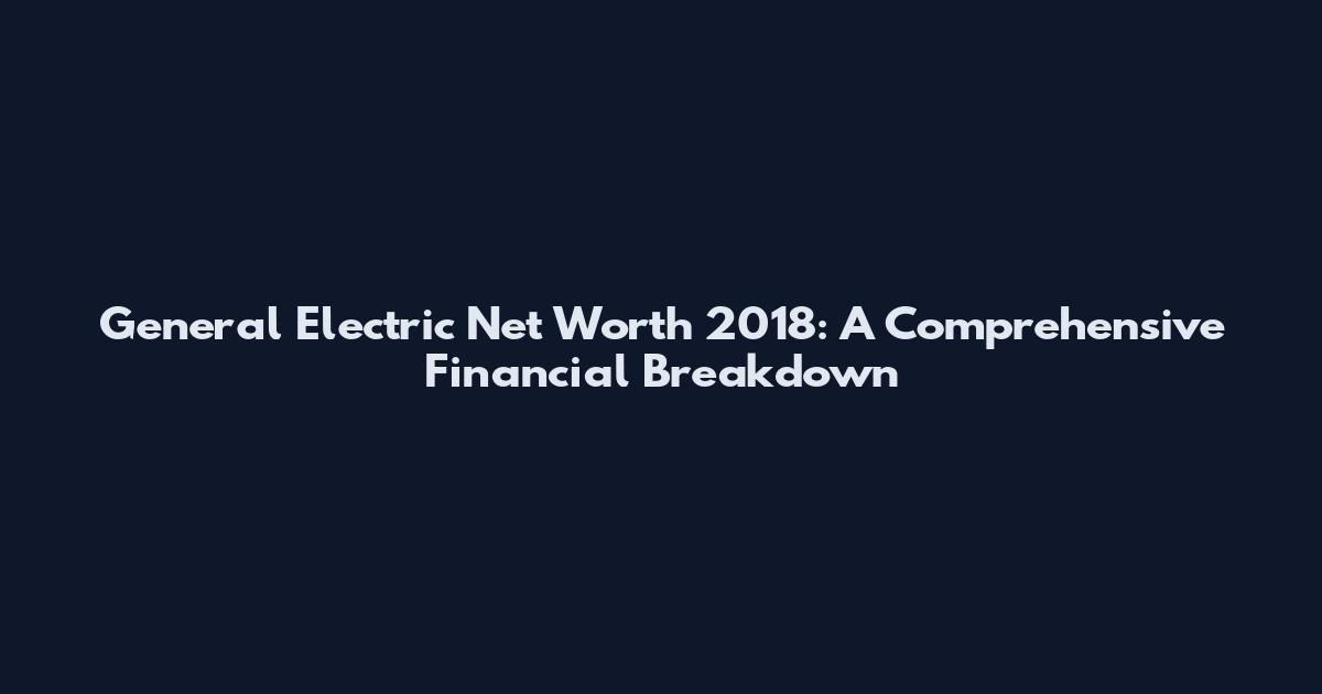 General Electric Net Worth 2018: A Comprehensive Financial Breakdown
