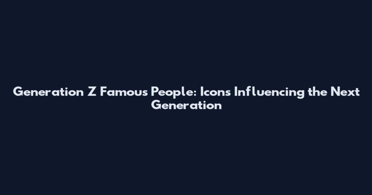 Generation Z Famous People: Icons Influencing the Next Generation