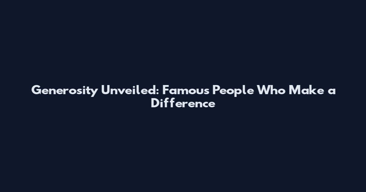 Generosity Unveiled: Famous People Who Make a Difference