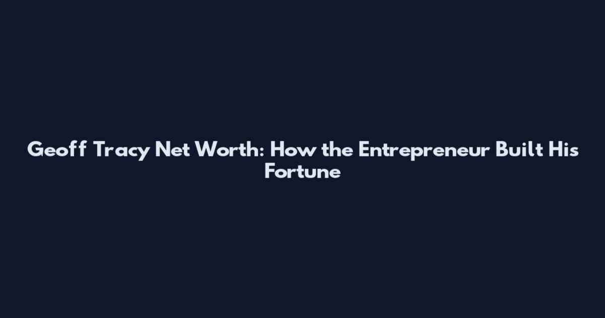 Geoff Tracy Net Worth: How the Entrepreneur Built His Fortune