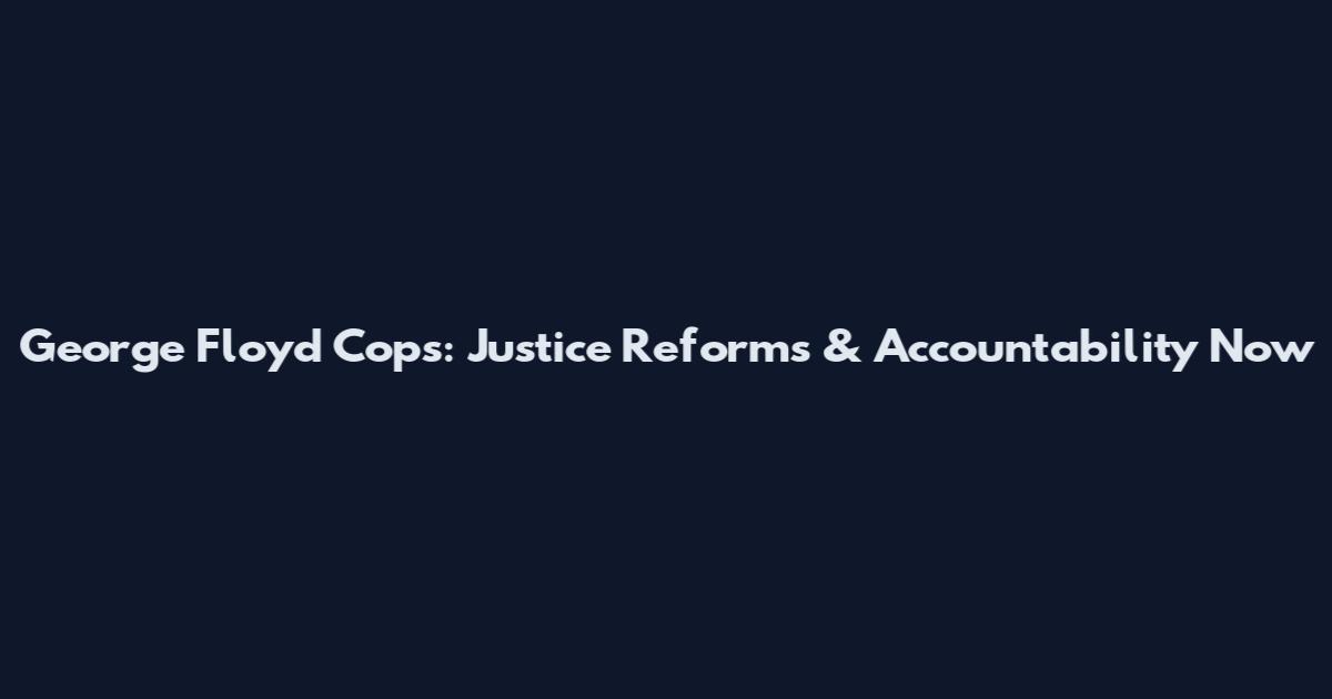 George Floyd Cops: Justice Reforms & Accountability Now