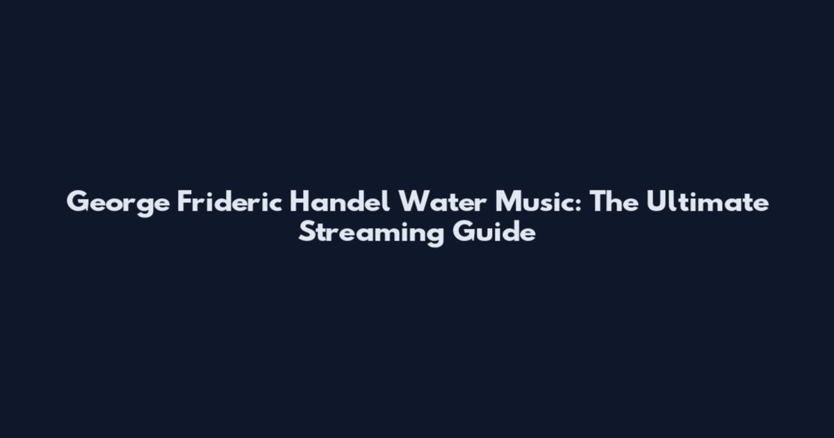 George Frideric Handel Water Music: The Ultimate Streaming Guide