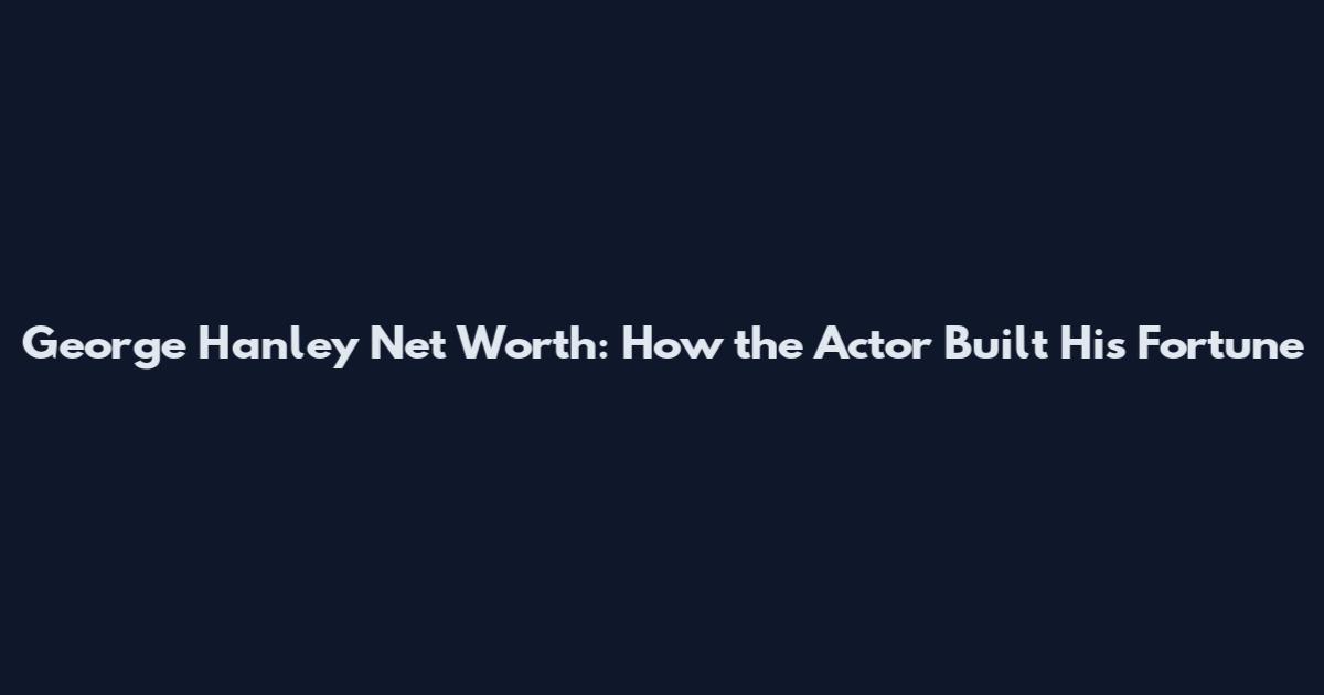 George Hanley Net Worth: How the Actor Built His Fortune