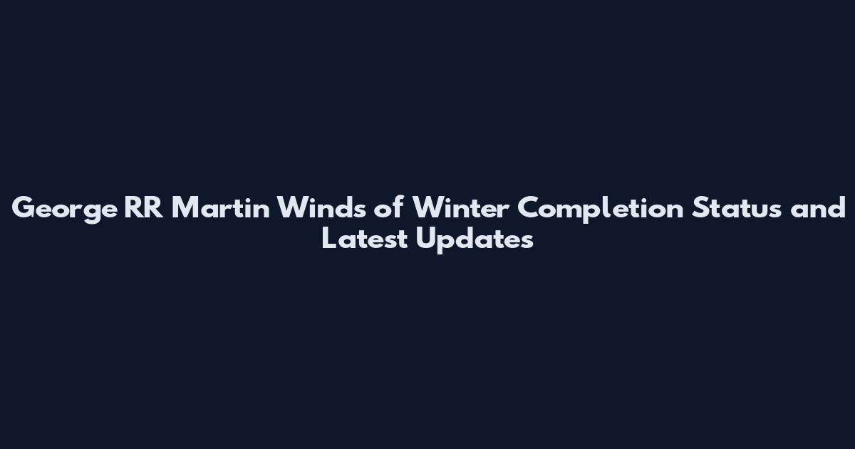 George RR Martin Winds of Winter Completion Status and Latest Updates