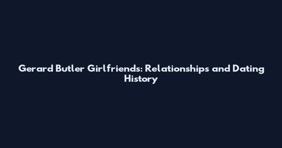 Gerard Butler Girlfriends: Relationships and Dating History