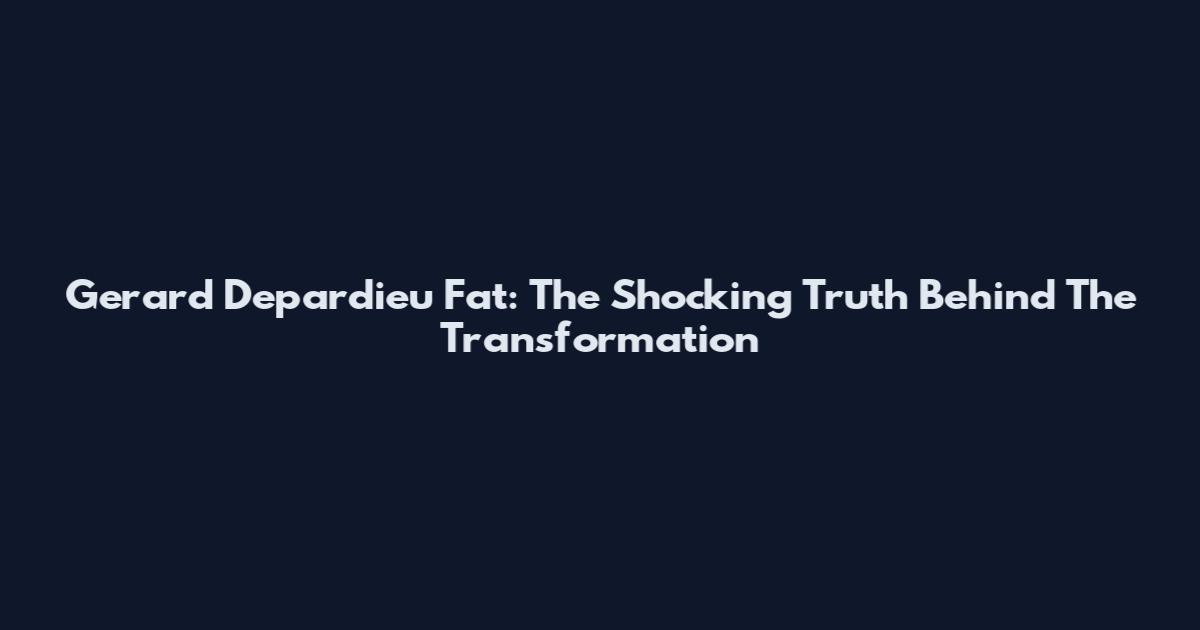Gerard Depardieu Fat: The Shocking Truth Behind The Transformation