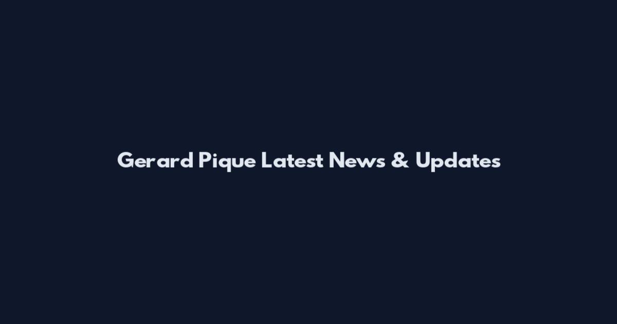 Gerard Pique Latest News & Updates