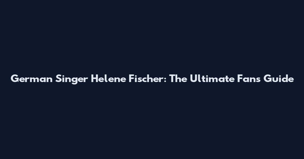 German Singer Helene Fischer: The Ultimate Fan's Guide