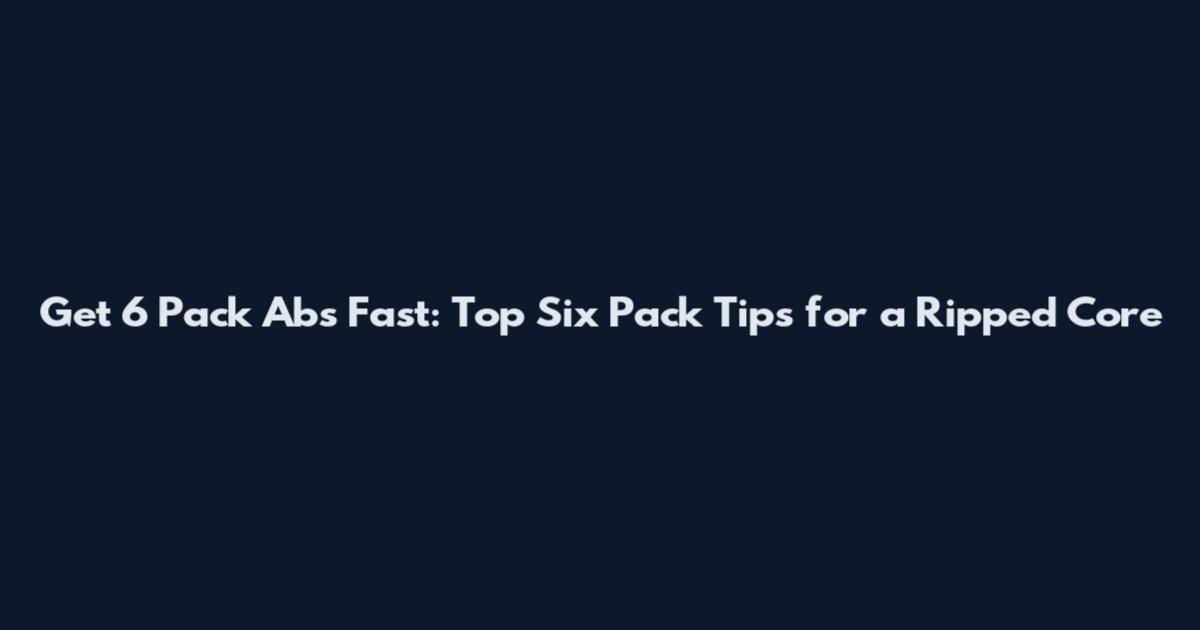 Get 6 Pack Abs Fast: Top Six Pack Tips for a Ripped Core