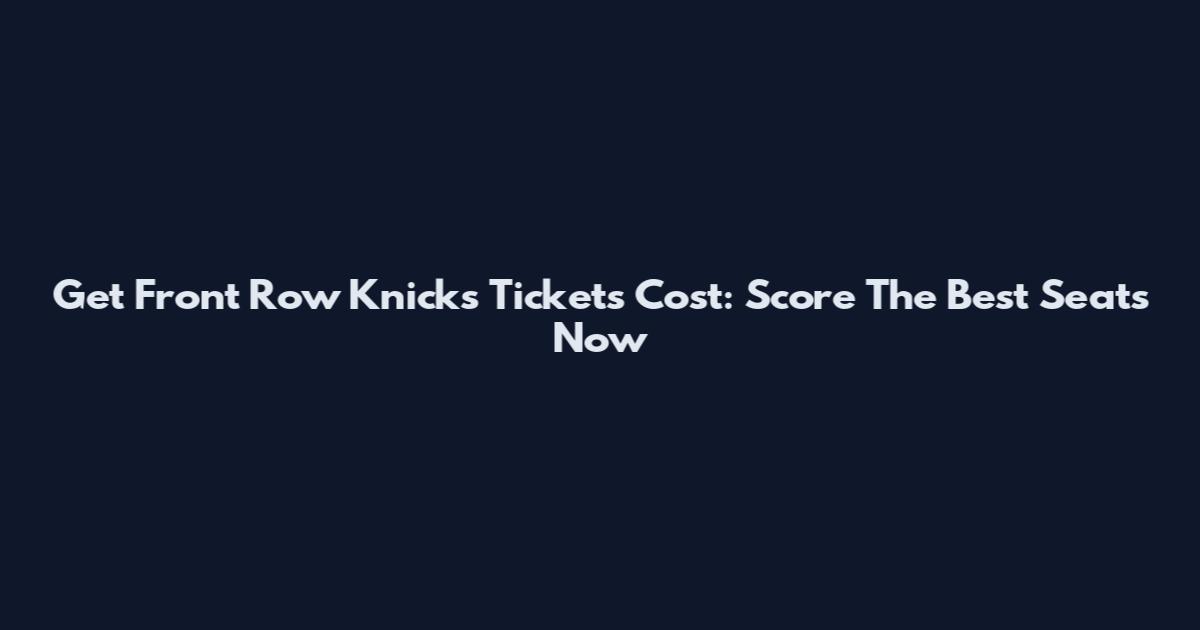 Get Front Row Knicks Tickets Cost: Score The Best Seats Now