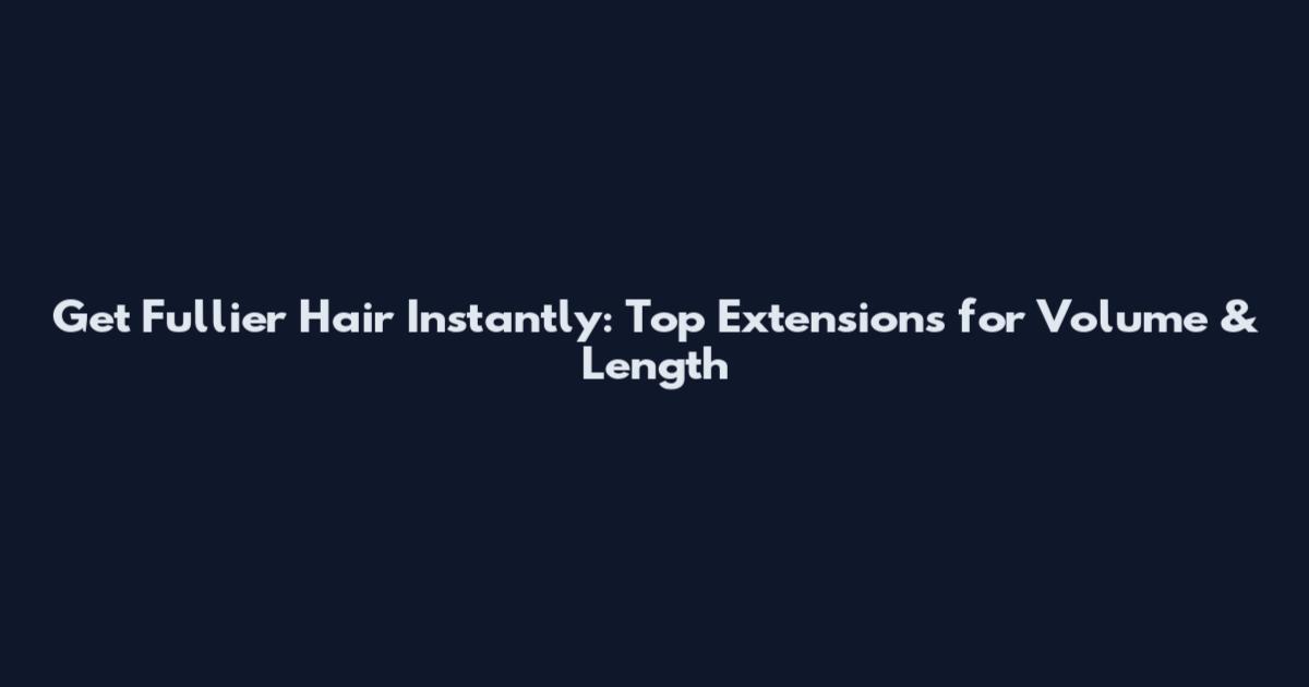 Get Fullier Hair Instantly: Top Extensions for Volume & Length