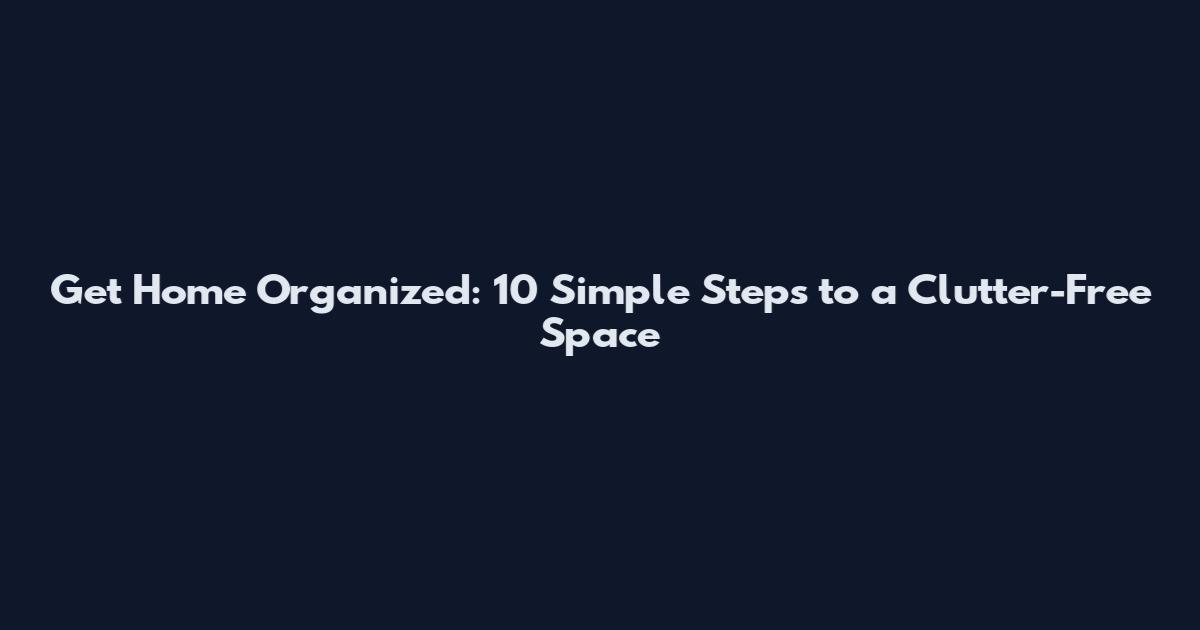 Get Home Organized: 10 Simple Steps to a Clutter-Free Space