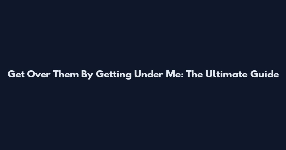 Get Over Them By Getting Under Me: The Ultimate Guide