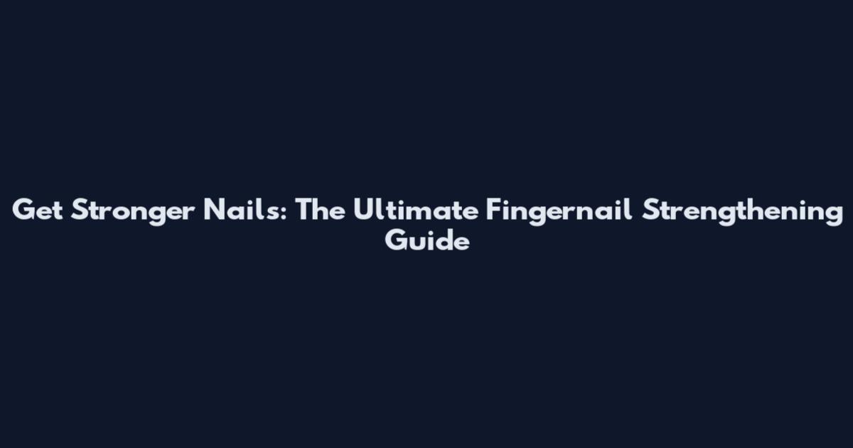 Get Stronger Nails: The Ultimate Fingernail Strengthening Guide